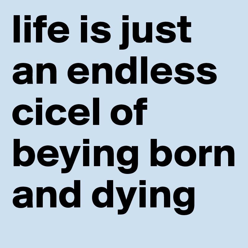 life is just an endless cicel of beying born and dying