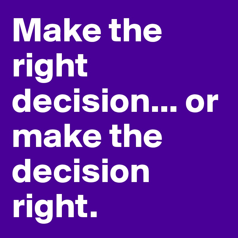 Make the right decision... or make the decision right. 