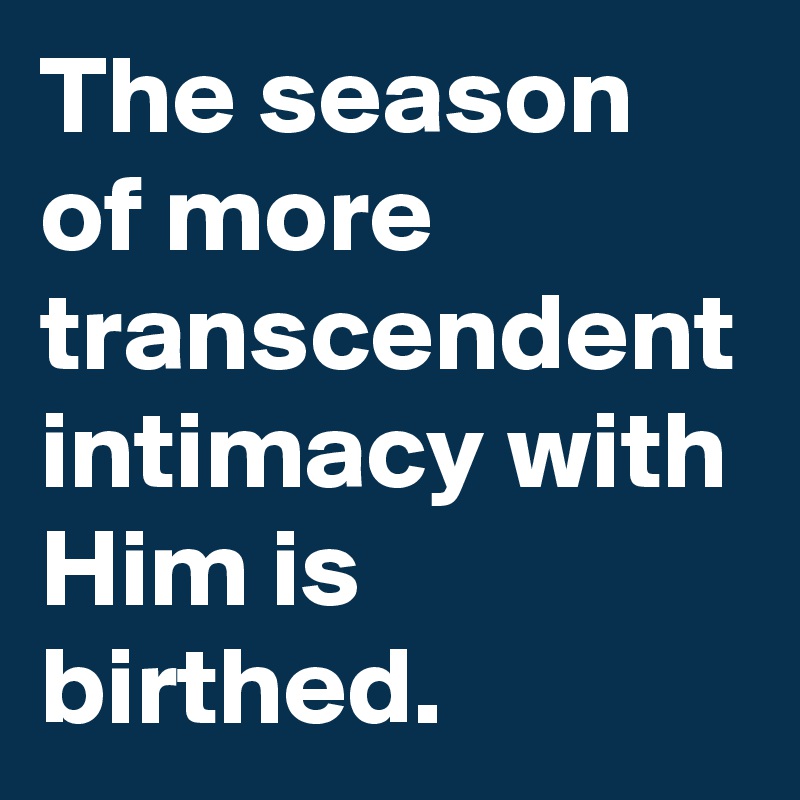 The season of more transcendent intimacy with Him is birthed.