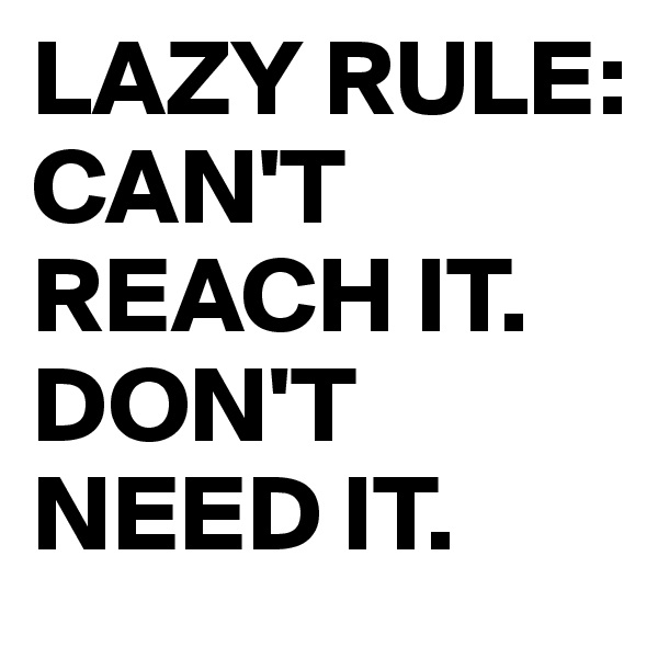 LAZY RULE:
CAN'T REACH IT.
DON'T NEED IT.