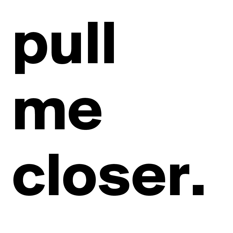 pull me closer.