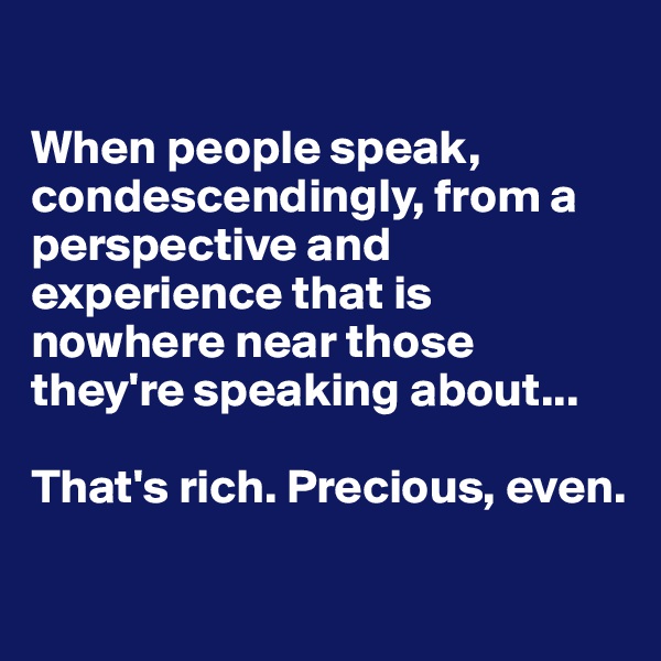 

When people speak, condescendingly, from a perspective and experience that is nowhere near those they're speaking about...

That's rich. Precious, even.

