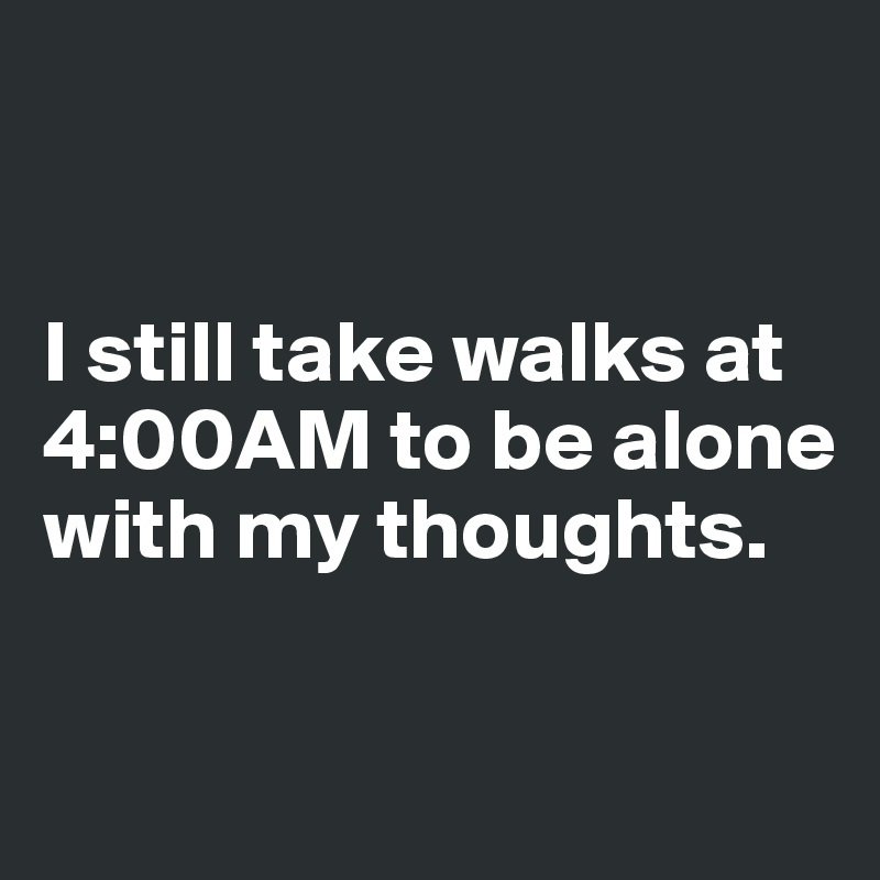 


I still take walks at 4:00AM to be alone with my thoughts.

