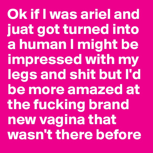 Ok if I was ariel and juat got turned into a human I might be impressed with my legs and shit but I'd be more amazed at the fucking brand new vagina that wasn't there before