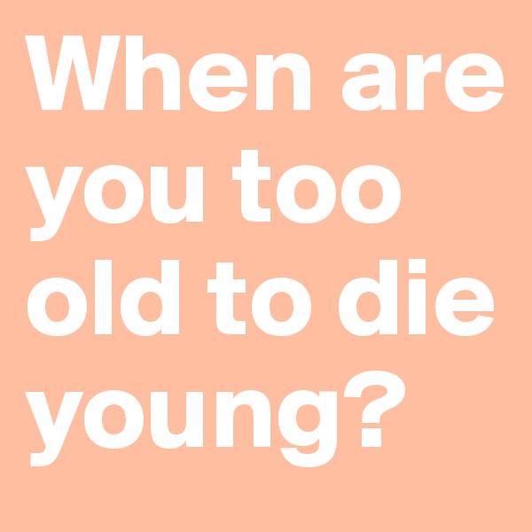 When are you too old to die young?