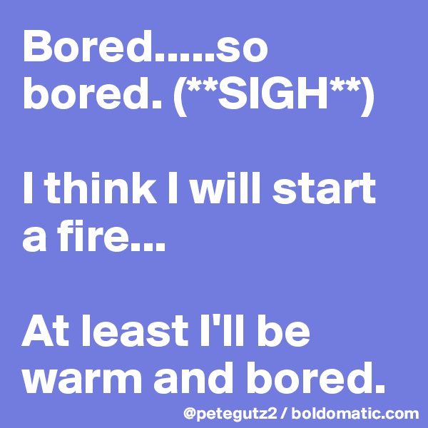 Bored.....so bored. (**SIGH**)

I think I will start a fire...

At least I'll be warm and bored.