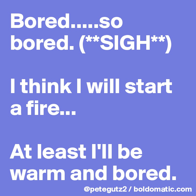 Bored.....so bored. (**SIGH**)

I think I will start a fire...

At least I'll be warm and bored.