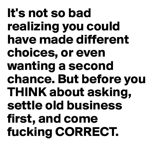 It's not so bad realizing you could have made different choices, or even wanting a second chance. But before you THINK about asking, settle old business first, and come fucking CORRECT.