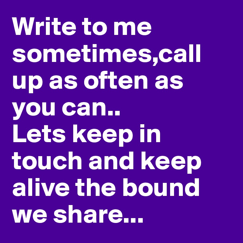 Write to me sometimes,call up as often as you can..
Lets keep in touch and keep alive the bound we share...