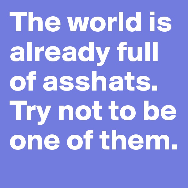 The world is already full of asshats. Try not to be one of them.