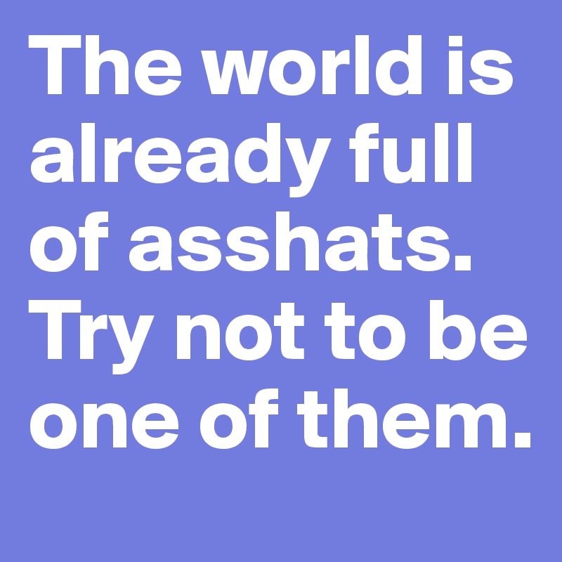 The world is already full of asshats. Try not to be one of them.