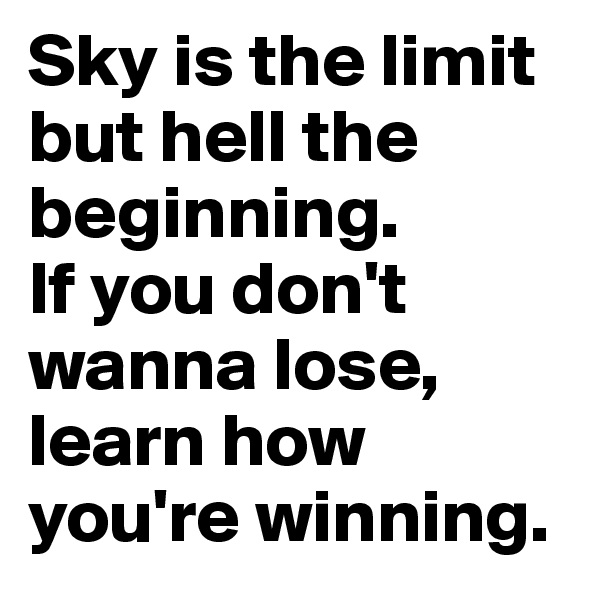 Sky is the limit but hell the beginning. 
If you don't wanna lose, learn how you're winning. 