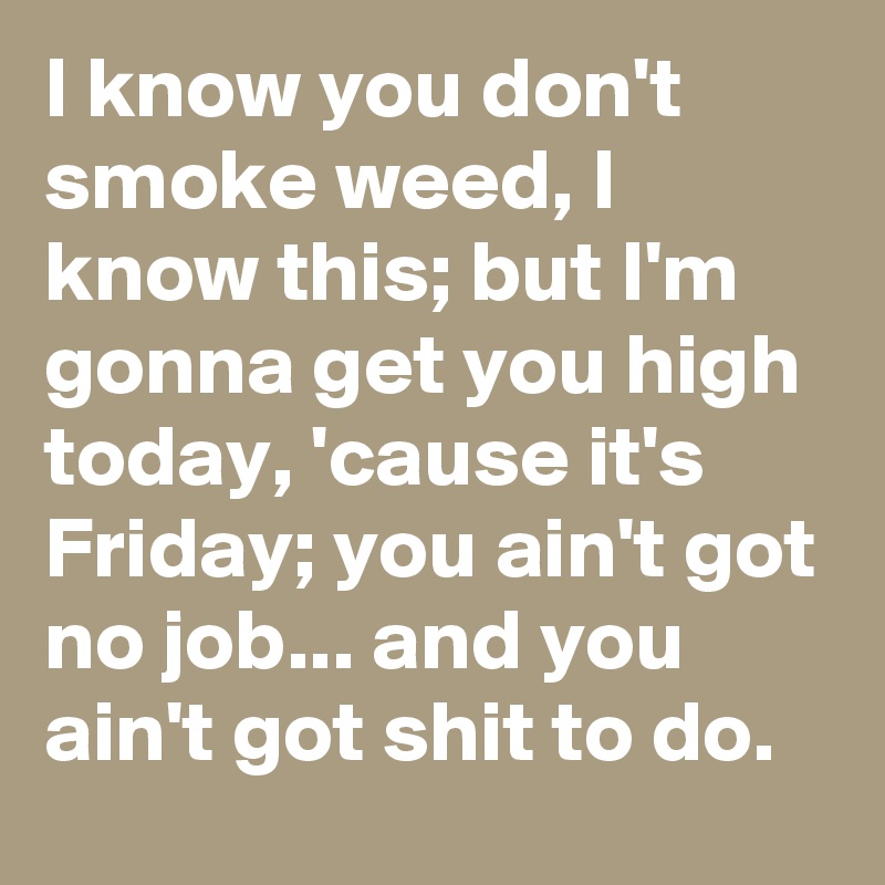 I know you don't smoke weed, I know this; but I'm gonna get you high today, 'cause it's Friday; you ain't got no job... and you ain't got shit to do.