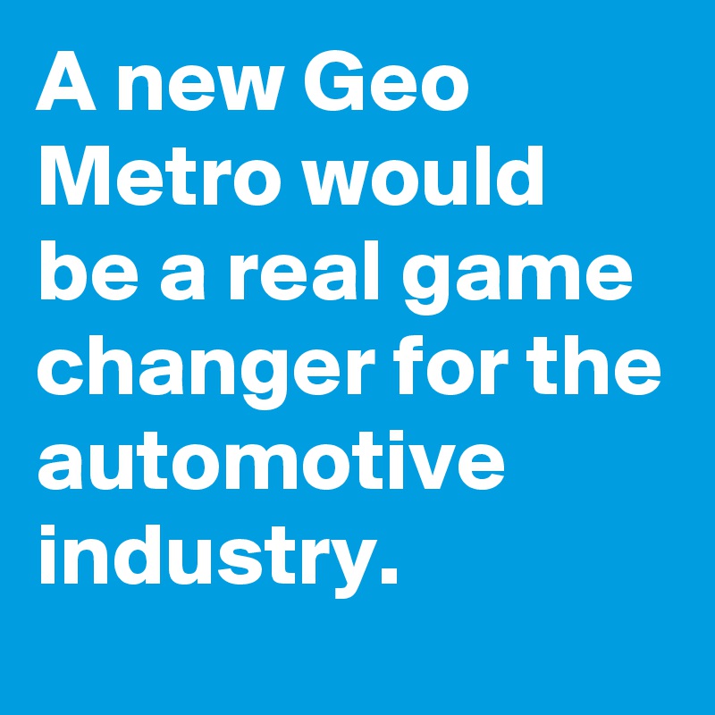 A new Geo Metro would be a real game changer for the automotive industry.
