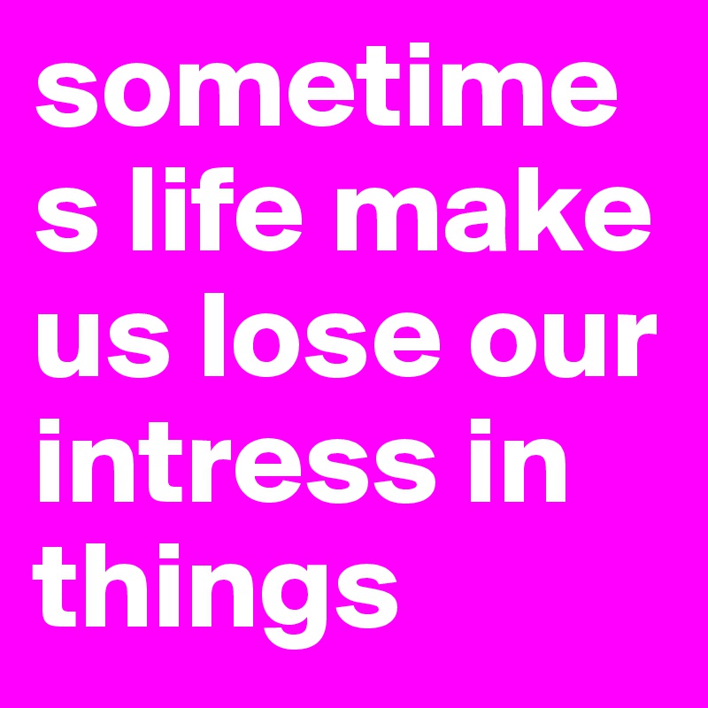 sometimes life make us lose our intress in things