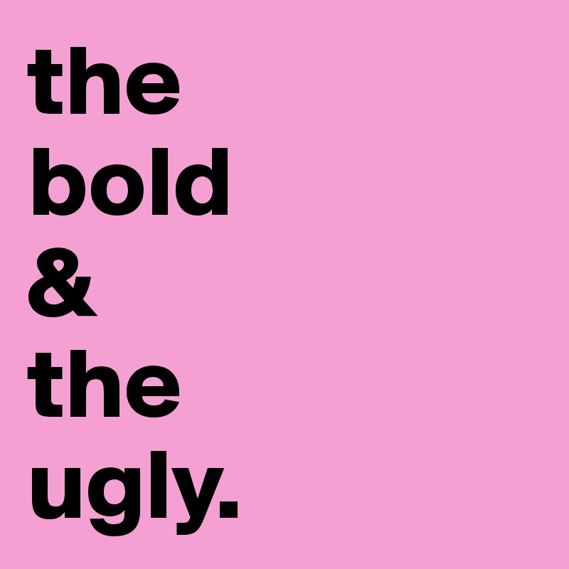 the 
bold 
& 
the 
ugly.