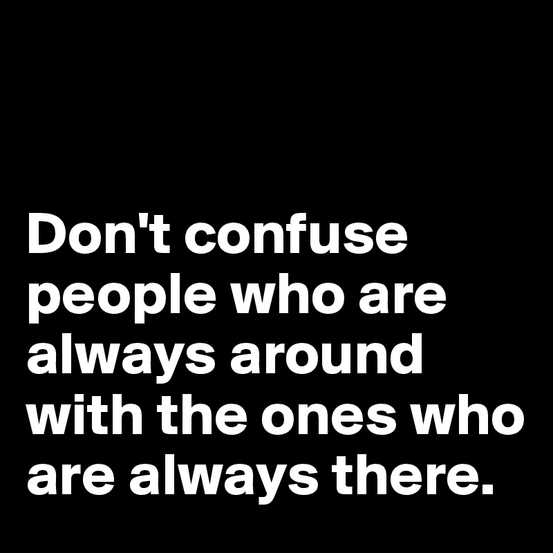 


Don't confuse people who are always around with the ones who are always there.