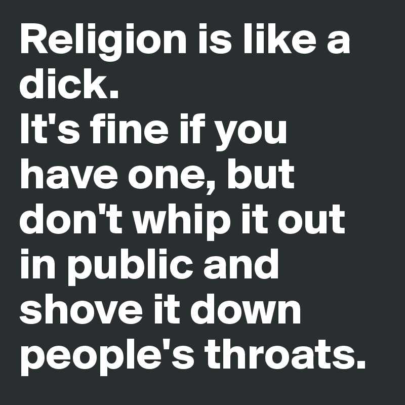 Religion is like a dick.
It's fine if you have one, but don't whip it out in public and shove it down people's throats.