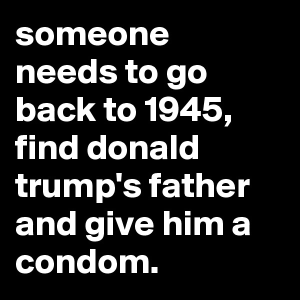 someone needs to go back to 1945, find donald trump's father and give him a condom.
