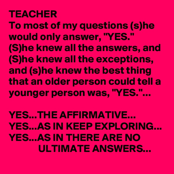 TEACHER
To most of my questions (s)he would only answer, "YES."
(S)he knew all the answers, and (S)he knew all the exceptions, and (s)he knew the best thing that an older person could tell a younger person was, "YES."...

YES...THE AFFIRMATIVE...
YES...AS IN KEEP EXPLORING...
YES...AS IN THERE ARE NO 
              ULTIMATE ANSWERS...