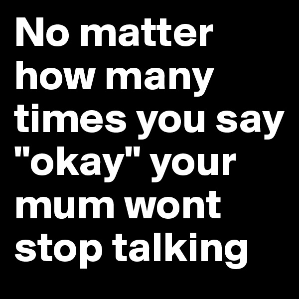 No matter how many times you say "okay" your mum wont stop talking 