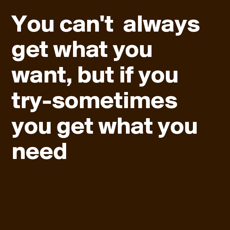 You can't  always get what you want, but if you try-sometimes you get what you need


