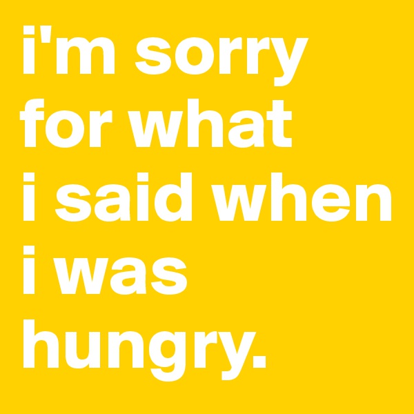 i'm sorry
for what
i said when i was hungry.