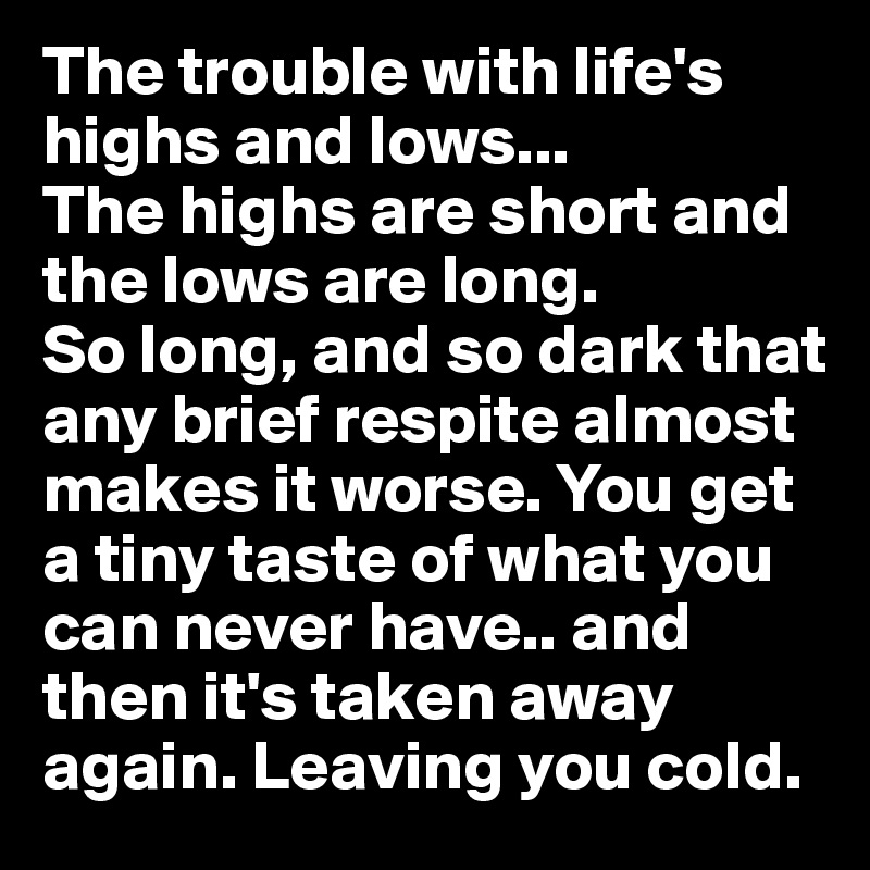 The trouble with life's highs and lows...
The highs are short and the lows are long.
So long, and so dark that any brief respite almost makes it worse. You get a tiny taste of what you can never have.. and then it's taken away again. Leaving you cold.