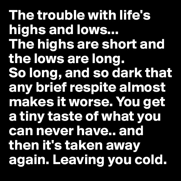 The trouble with life's highs and lows...
The highs are short and the lows are long.
So long, and so dark that any brief respite almost makes it worse. You get a tiny taste of what you can never have.. and then it's taken away again. Leaving you cold.