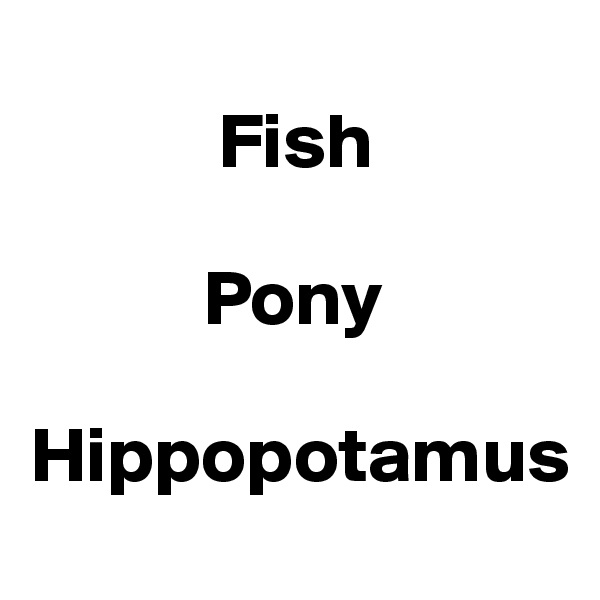 
            Fish

           Pony

Hippopotamus