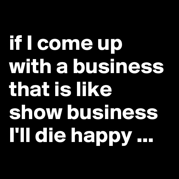 
if I come up with a business that is like show business I'll die happy ... 
