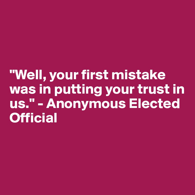 



"Well, your first mistake was in putting your trust in us." - Anonymous Elected Official



