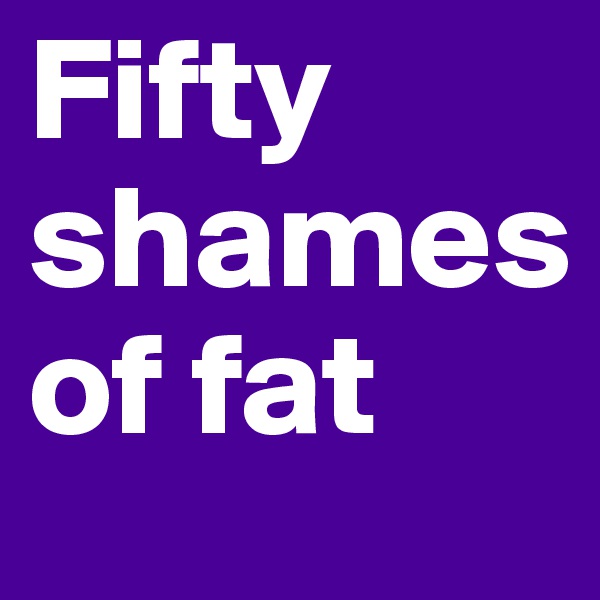 Fifty
shames 
of fat