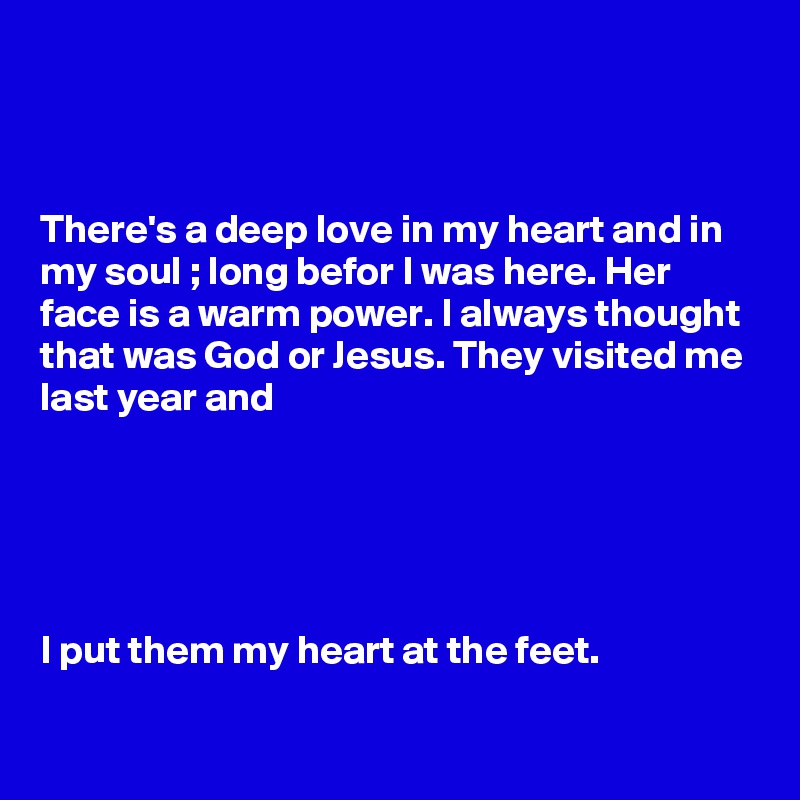 



There's a deep love in my heart and in my soul ; long befor I was here. Her face is a warm power. I always thought that was God or Jesus. They visited me last year and 





I put them my heart at the feet.

