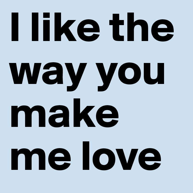I like the way you make me love