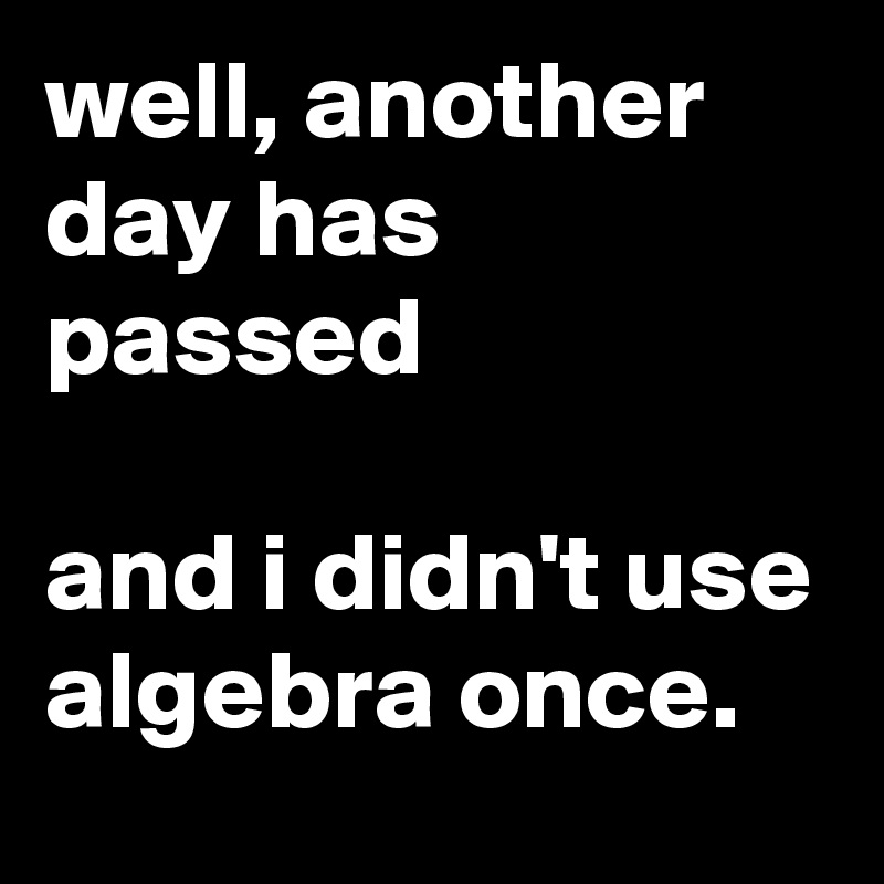 well, another day has passed

and i didn't use algebra once.