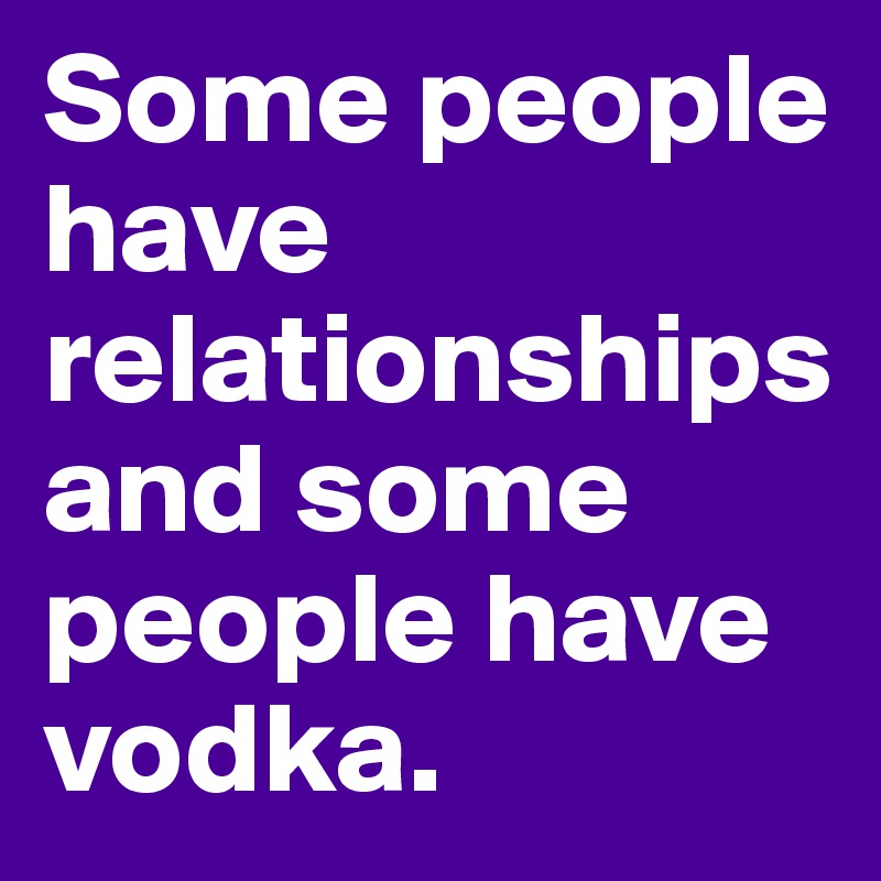 Some people have relationships and some people have vodka.