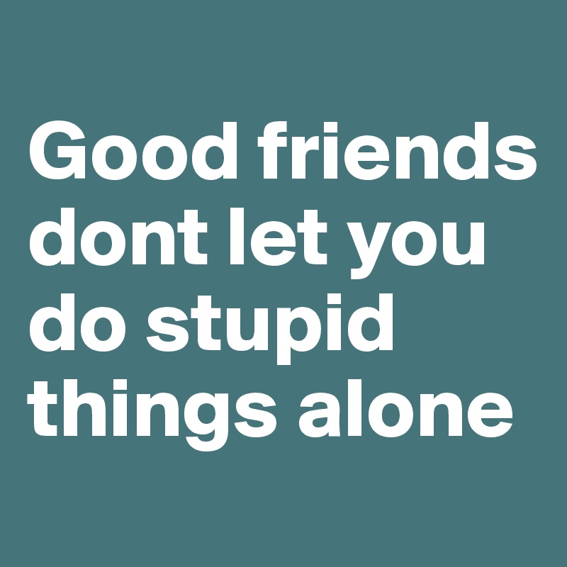 
Good friends dont let you do stupid things alone 