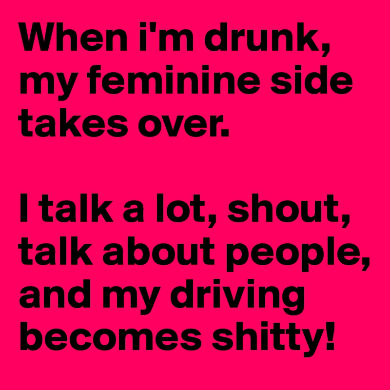 When i'm drunk, my feminine side takes over. 

I talk a lot, shout, talk about people, and my driving becomes shitty!