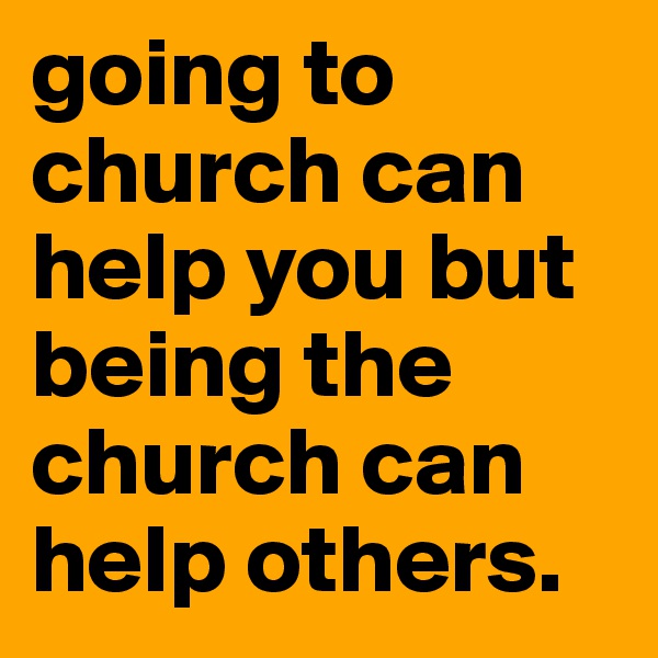 going to church can help you but being the church can help others. 