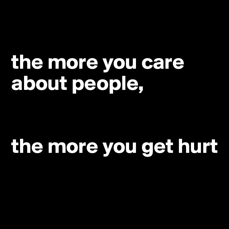

the more you care about people,


the more you get hurt

