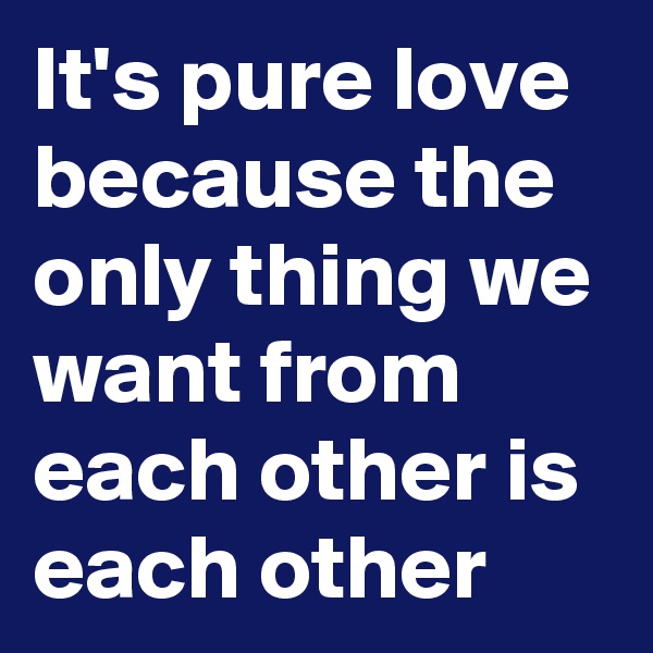 It's pure love because the only thing we want from each other is each other