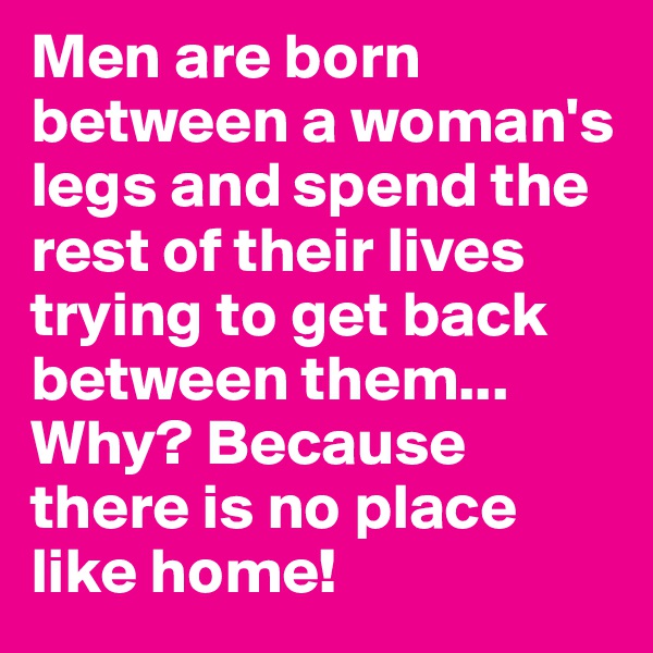 Men are born between a woman's legs and spend the rest of their lives trying to get back between them... Why? Because there is no place like home!