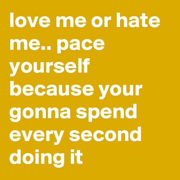 love me or hate me.. pace yourself because your gonna spend every second doing it