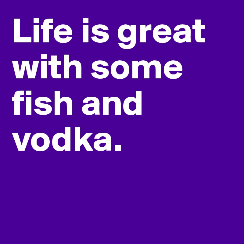 Life is great with some fish and vodka. 

