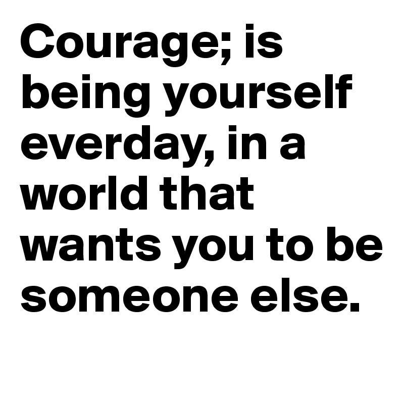 Courage; is being yourself everday, in a world that wants you to be someone else.

