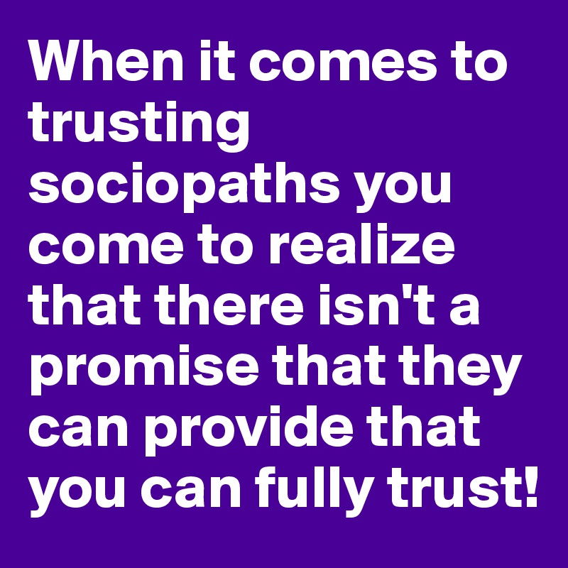 When it comes to trusting sociopaths you come to realize that there isn't a promise that they can provide that you can fully trust!