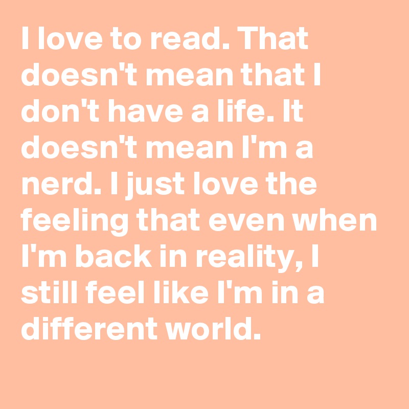 I love to read. That doesn't mean that I don't have a life. It doesn't mean I'm a nerd. I just love the feeling that even when I'm back in reality, I still feel like I'm in a different world.
