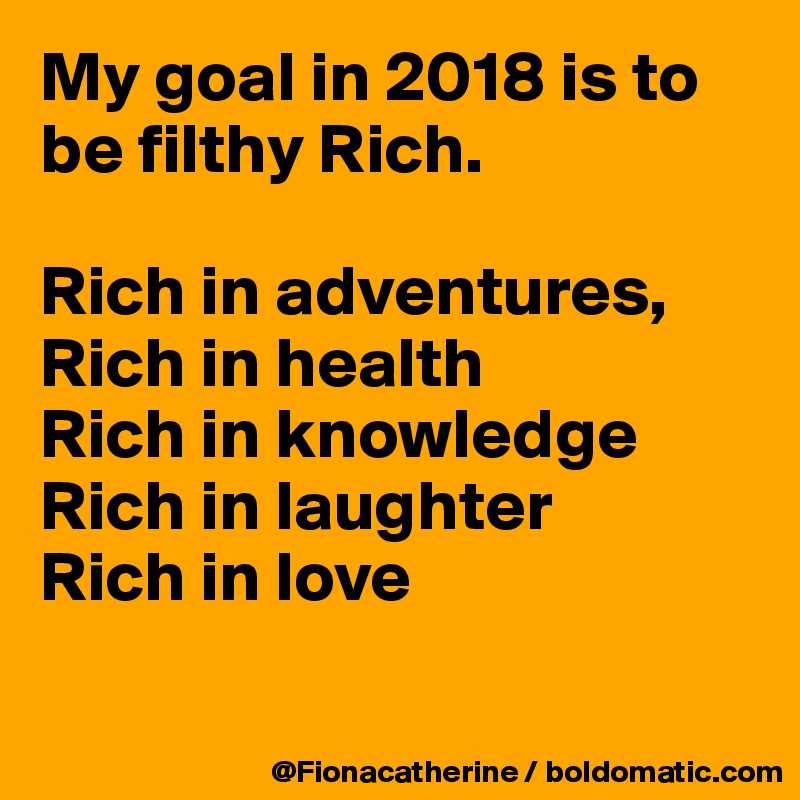 My goal in 2018 is to be filthy Rich.

Rich in adventures,
Rich in health
Rich in knowledge
Rich in laughter
Rich in love

