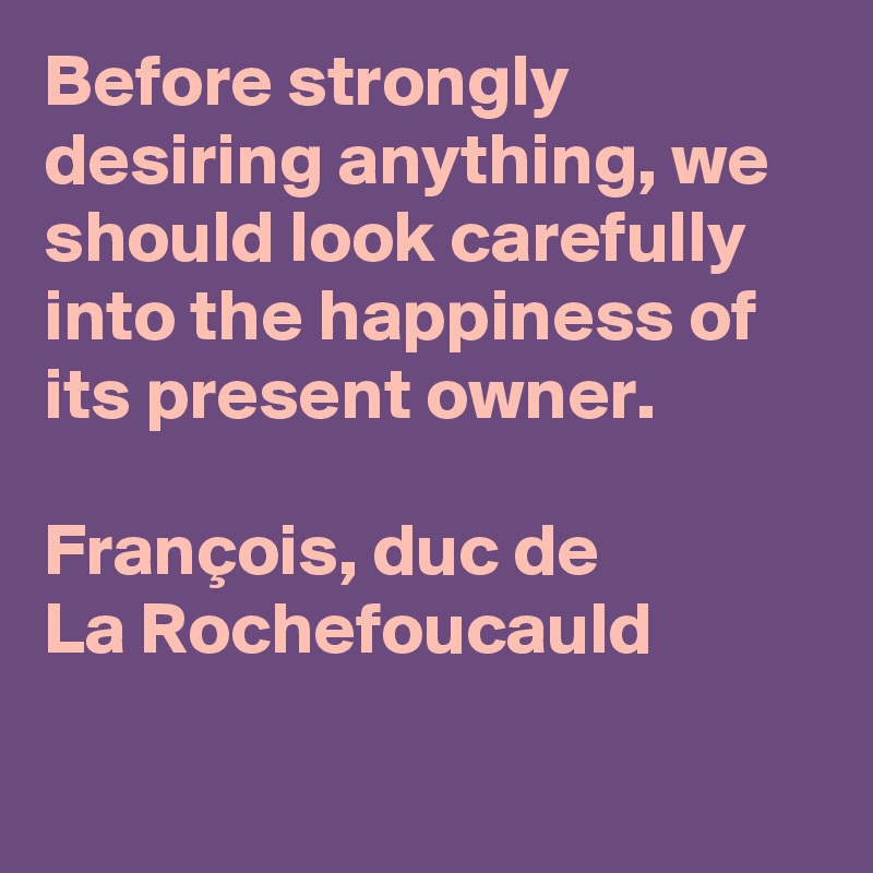 Before strongly desiring anything, we should look carefully into the happiness of its present owner.

François, duc de
La Rochefoucauld